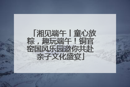 湘见端午丨童心放粽，趣玩端午！铜官窑国风乐园邀你共赴亲子文化盛宴